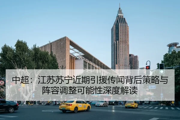 中超：江苏苏宁近期引援传闻背后策略与阵容调整可能性深度解读